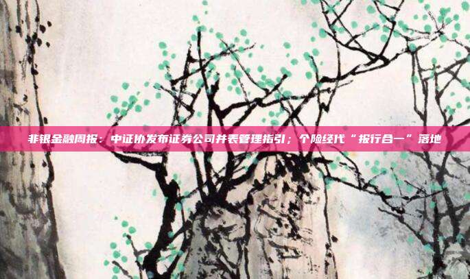 非银金融周报:中证协发布证券公司并表管理指引;个险经代“报行合一”落地
