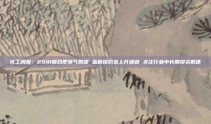 化工周报:25Q1复合肥景气回暖 金属铬仍处上升通道 关注行业中长期投资机遇