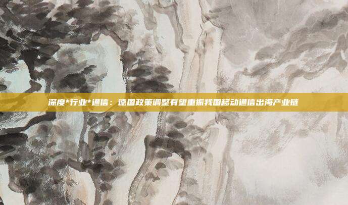 深度*行业*通信:德国政策调整有望重振我国移动通信出海产业链