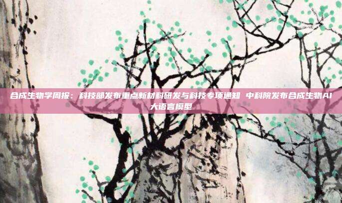 合成生物学周报:科技部发布重点新材料研发与科技专项通知 中科院发布合成生物AI大语言模型