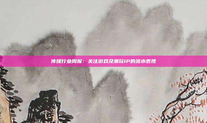 传媒行业周报:关注游戏及潮玩IP的流水表现