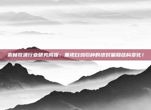 农林牧渔行业研究周报:重视白鸡引种的绝对量和结构变化!