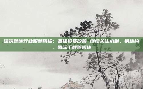 建筑装饰行业跟踪周报:基建投资改善 继续关注水利、钢结构、国际工程等板块