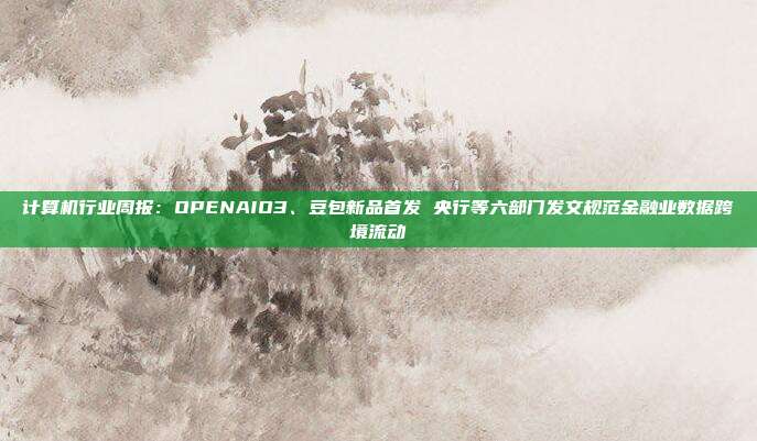 计算机行业周报:OPENAIO3、豆包新品首发 央行等六部门发文规范金融业数据跨境流动