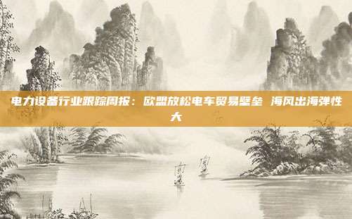 电力设备行业跟踪周报:欧盟放松电车贸易壁垒 海风出海弹性大