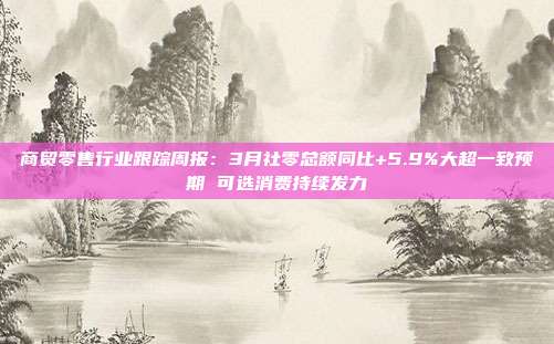 商贸零售行业跟踪周报:3月社零总额同比+5.9%大超一致预期 可选消费持续发力