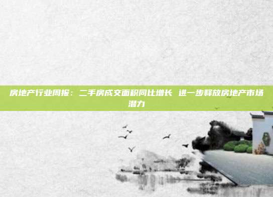 房地产行业周报:二手房成交面积同比增长 进一步释放房地产市场潜力