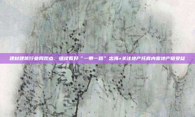建材建筑行业周观点:继续看好“一带一路”出海+关注地产托底内需地产链受益