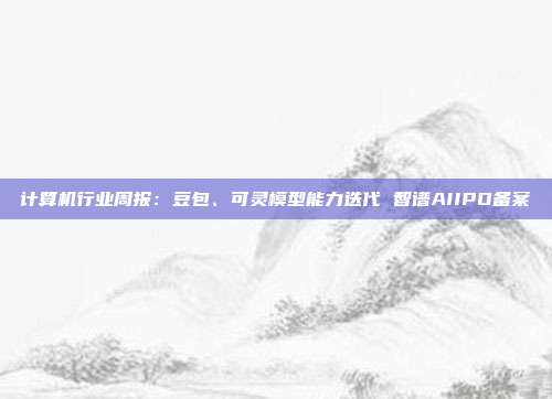 计算机行业周报:豆包、可灵模型能力迭代 智谱AIIPO备案