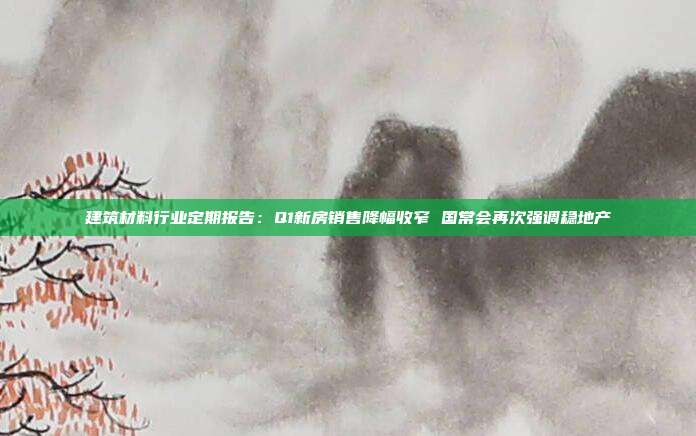 建筑材料行业定期报告:Q1新房销售降幅收窄 国常会再次强调稳地产
