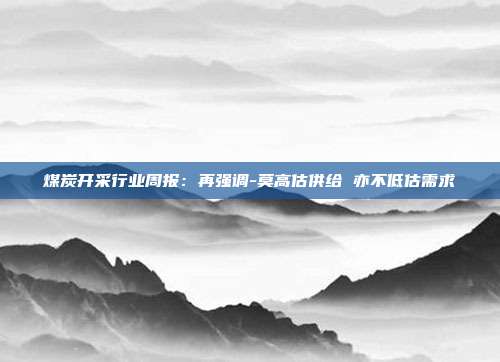 煤炭开采行业周报:再强调-莫高估供给 亦不低估需求