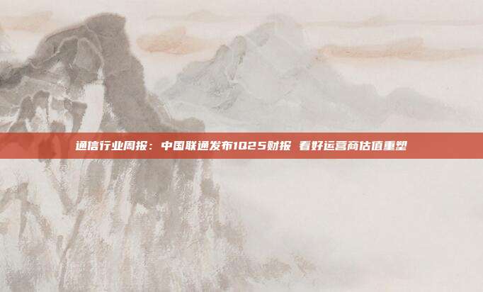 通信行业周报:中国联通发布1Q25财报 看好运营商估值重塑