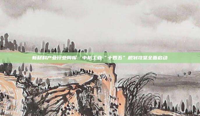 新材料产业行业周报:中航工业“十四五”规划攻坚全面启动