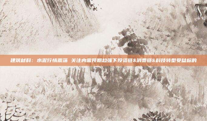 建筑材料:水泥行情震荡 关注内需预期趋强下投资链&消费链&科技转型受益标的