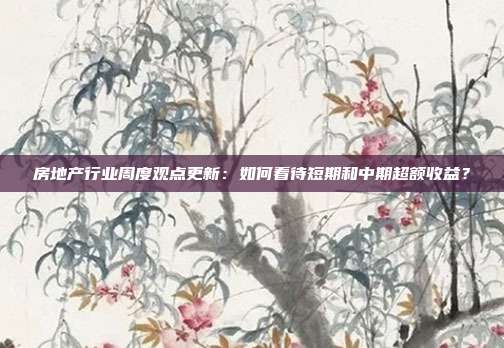房地产行业周度观点更新:如何看待短期和中期超额收益?