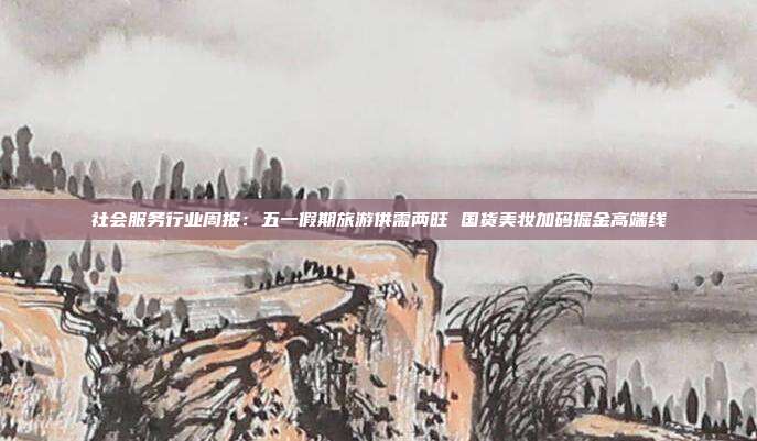 社会服务行业周报:五一假期旅游供需两旺 国货美妆加码掘金高端线