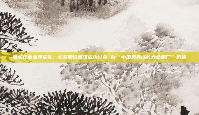 船舶行业点评报告:松发股份重组成功过会 向“中国最具成长力造船厂”迈进