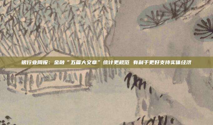 银行业周报:金融“五篇大文章”统计更规范 有利于更好支持实体经济
