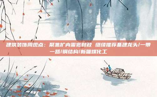 建筑装饰周观点:聚焦扩内需宽财政 继续推荐基建龙头/一带一路/钢结构/新疆煤化工