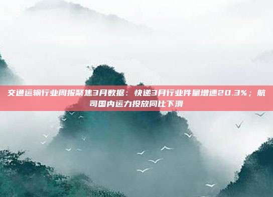 交通运输行业周报聚焦3月数据:快递3月行业件量增速20.3%;航司国内运力投放同比下滑