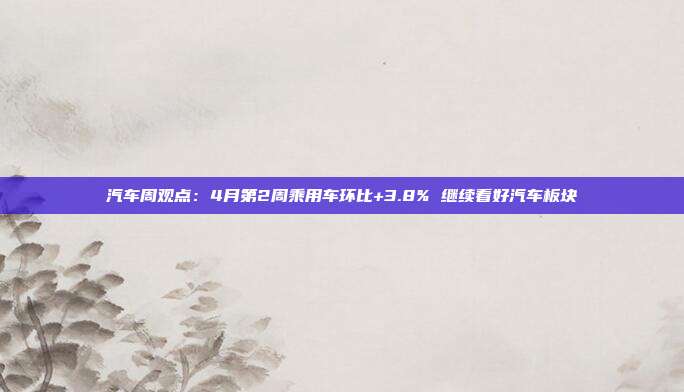 汽车周观点:4月第2周乘用车环比+3.8% 继续看好汽车板块