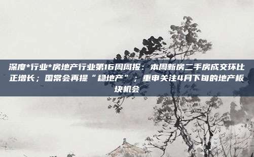 深度*行业*房地产行业第16周周报:本周新房二手房成交环比正增长;国常会再提“稳地产”;重申关注4月下旬的地产板块机会