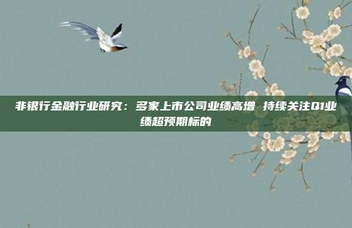 非银行金融行业研究:多家上市公司业绩高增 持续关注Q1业绩超预期标的