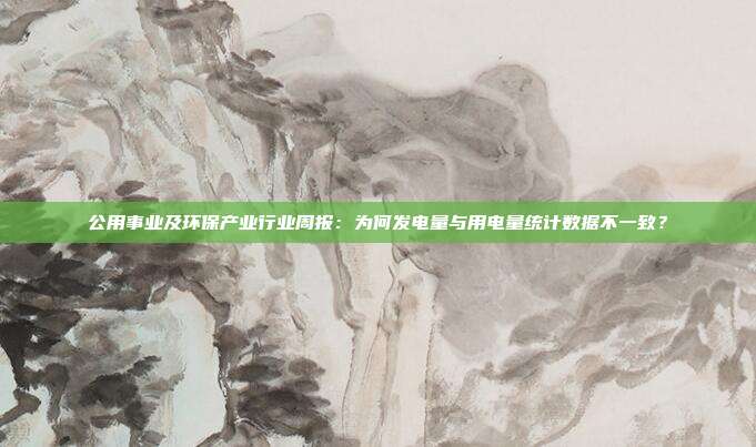 公用事业及环保产业行业周报:为何发电量与用电量统计数据不一致?