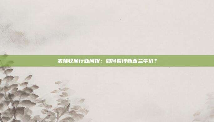 农林牧渔行业周报:如何看待新西兰牛价?