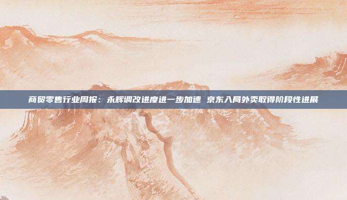 商贸零售行业周报:永辉调改进度进一步加速 京东入局外卖取得阶段性进展