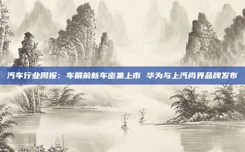 汽车行业周报:车展前新车密集上市 华为与上汽尚界品牌发布