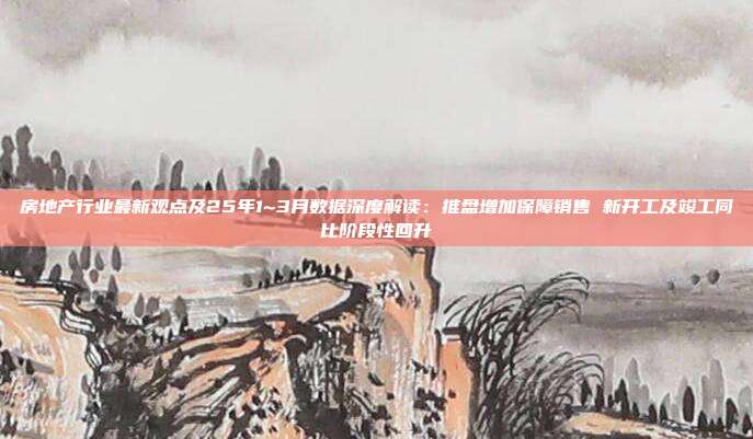 房地产行业最新观点及25年1~3月数据深度解读:推盘增加保障销售 新开工及竣工同比阶段性回升
