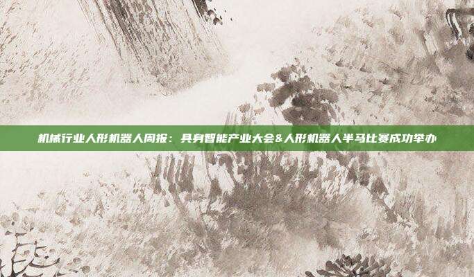 机械行业人形机器人周报:具身智能产业大会&人形机器人半马比赛成功举办