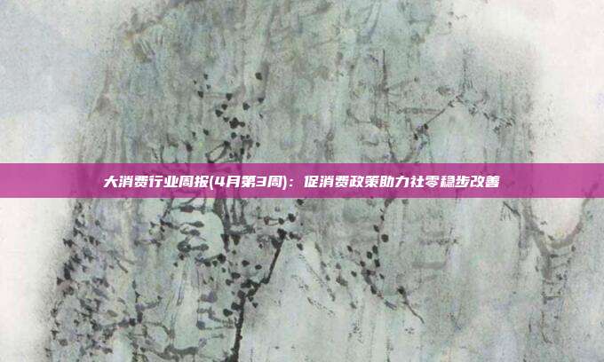 大消费行业周报(4月第3周):促消费政策助力社零稳步改善