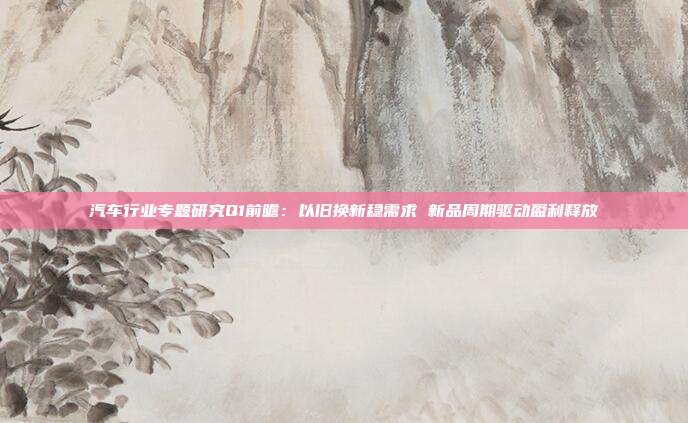 汽车行业专题研究Q1前瞻:以旧换新稳需求 新品周期驱动盈利释放