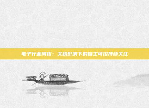电子行业周报:关税影响下的自主可控持续关注
