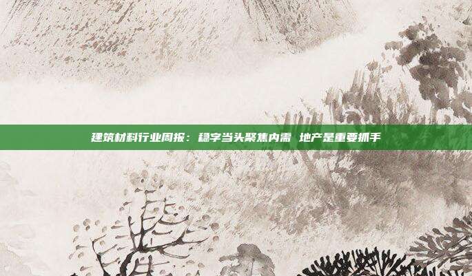 建筑材料行业周报:稳字当头聚焦内需 地产是重要抓手