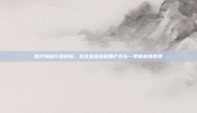 医疗耗材行业周报:关注高值耗材国产龙头一季度业绩表现