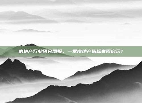 房地产行业研究周报:一季度地产指标有何启示?