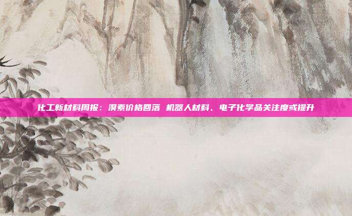化工新材料周报:溴素价格回落 机器人材料、电子化学品关注度或提升