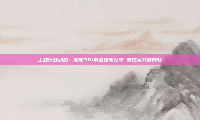 工业行业动态:船舶301调查措施公布 较提案力度减轻