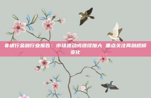 非银行金融行业报告:市场波动或继续加大 重点关注两融规模变化