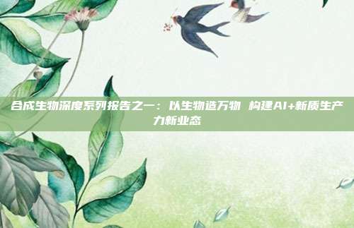 合成生物深度系列报告之一:以生物造万物 构建AI+新质生产力新业态