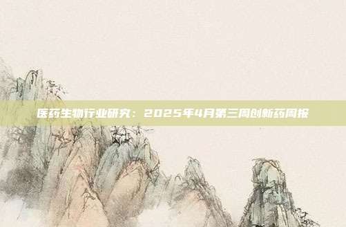 医药生物行业研究:2025年4月第三周创新药周报