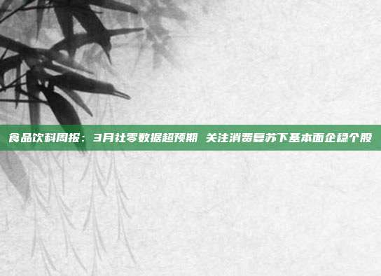 食品饮料周报:3月社零数据超预期 关注消费复苏下基本面企稳个股