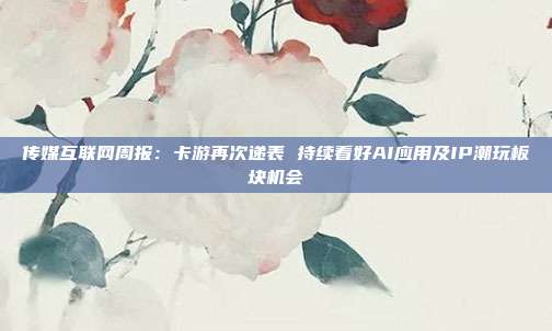 传媒互联网周报:卡游再次递表 持续看好AI应用及IP潮玩板块机会
