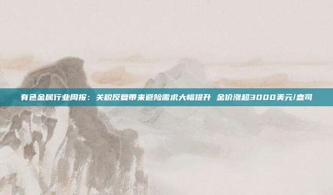 有色金属行业周报:关税反复带来避险需求大幅提升 金价涨超3000美元/盎司