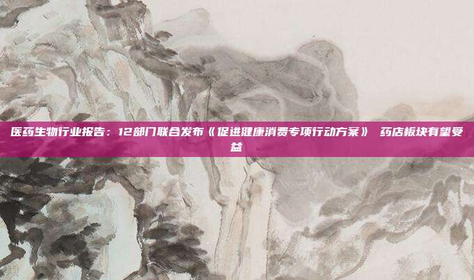 医药生物行业报告:12部门联合发布《促进健康消费专项行动方案》 药店板块有望受益