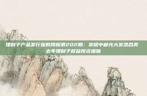 理财子产品发行指数周报第202期:农银中邮光大发混合类 去年理财子权益投资增加
