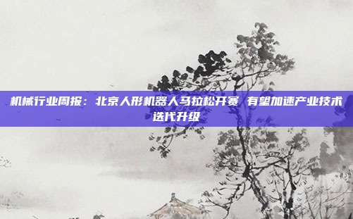 机械行业周报:北京人形机器人马拉松开赛 有望加速产业技术迭代升级